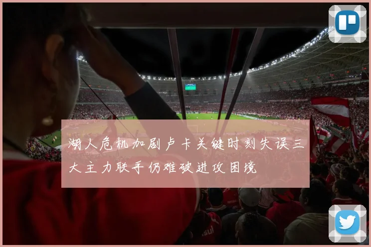 湖人危机加剧卢卡关键时刻失误三大主力联手仍难破进攻困境
