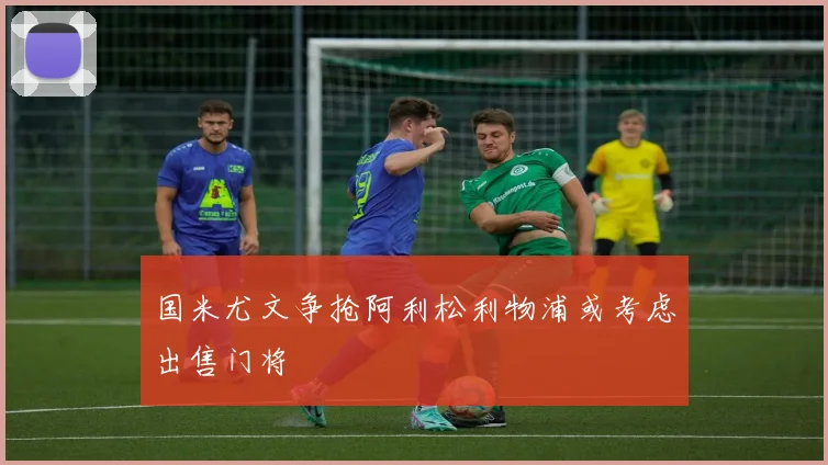 国米尤文争抢阿利松利物浦或考虑出售门将