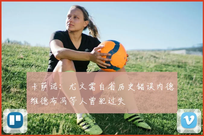 卡萨诺：尤文需自省历史错误内德维德布冯等人曾犯过失