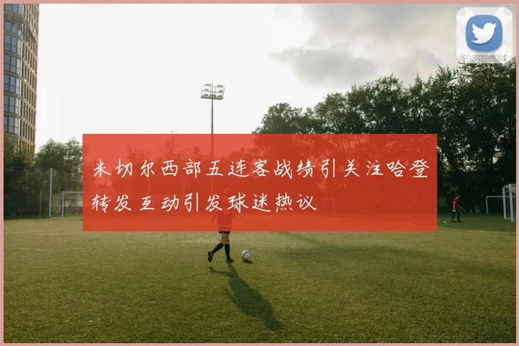 米切尔西部五连客战绩引关注哈登转发互动引发球迷热议