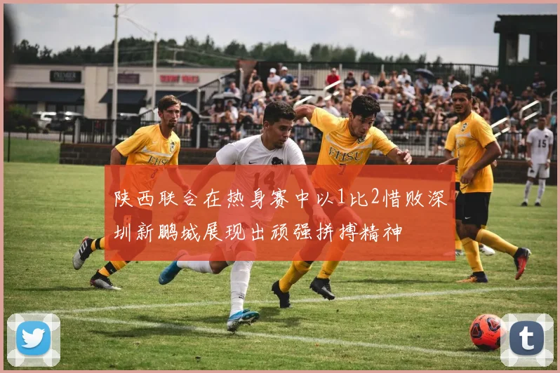 陕西联合在热身赛中以1比2惜败深圳新鹏城展现出顽强拼搏精神