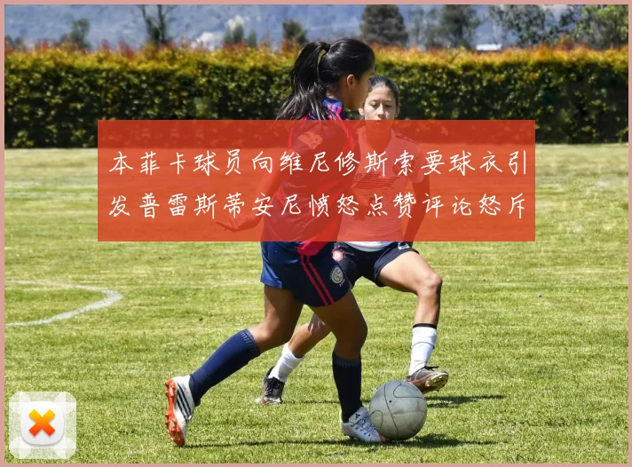 本菲卡球员向维尼修斯索要球衣引发普雷斯蒂安尼愤怒点赞评论怒斥队友