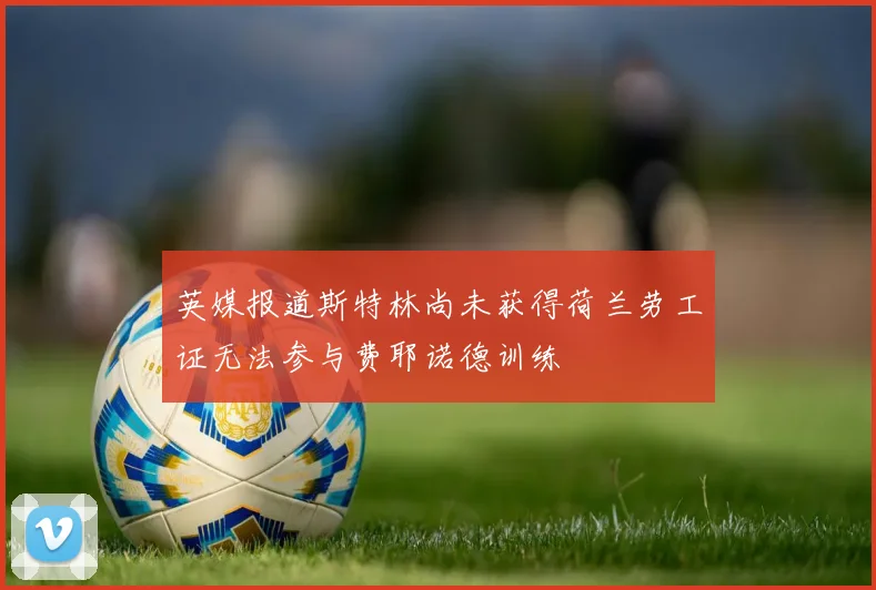 英媒报道斯特林尚未获得荷兰劳工证无法参与费耶诺德训练