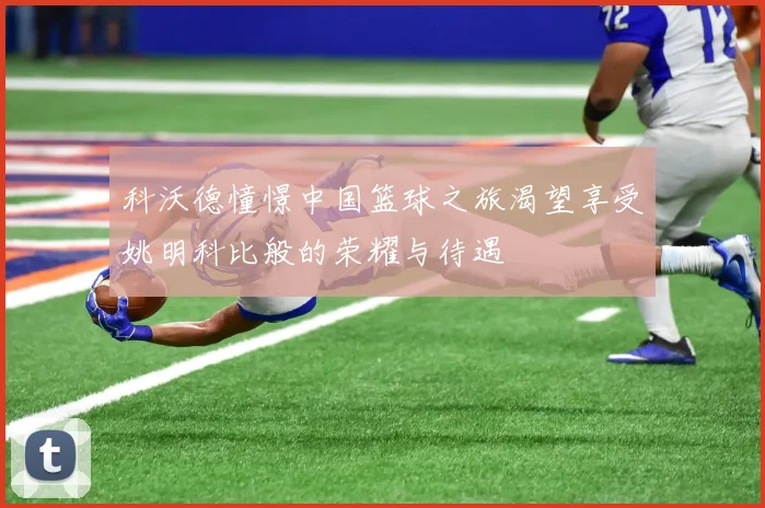 科沃德憧憬中国篮球之旅渴望享受姚明科比般的荣耀与待遇