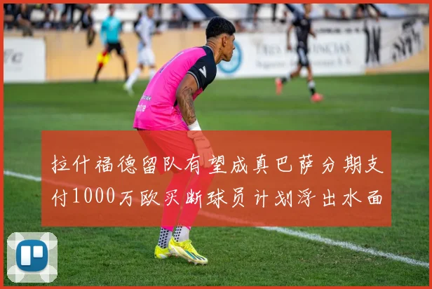 拉什福德留队有望成真巴萨分期支付1000万欧买断球员计划浮出水面