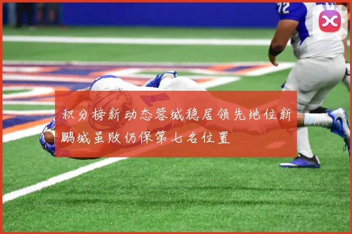 积分榜新动态蓉城稳居领先地位新鹏城虽败仍保第七名位置