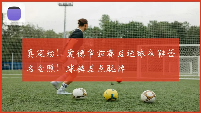 真宠粉！爱德华兹赛后送球衣鞋签名合照！球裤差点脱掉