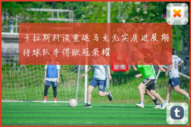卡拉斯科谈重返马竞无实质进展期待球队夺得欧冠荣耀