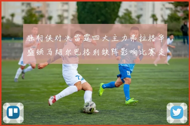 独行侠对决雷霆四大主力弗拉格华盛顿马绍尔巴格利缺阵影响比赛走势