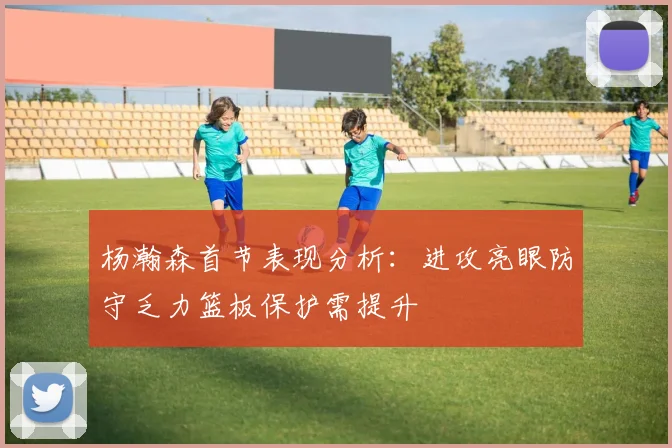 杨瀚森首节表现分析：进攻亮眼防守乏力篮板保护需提升