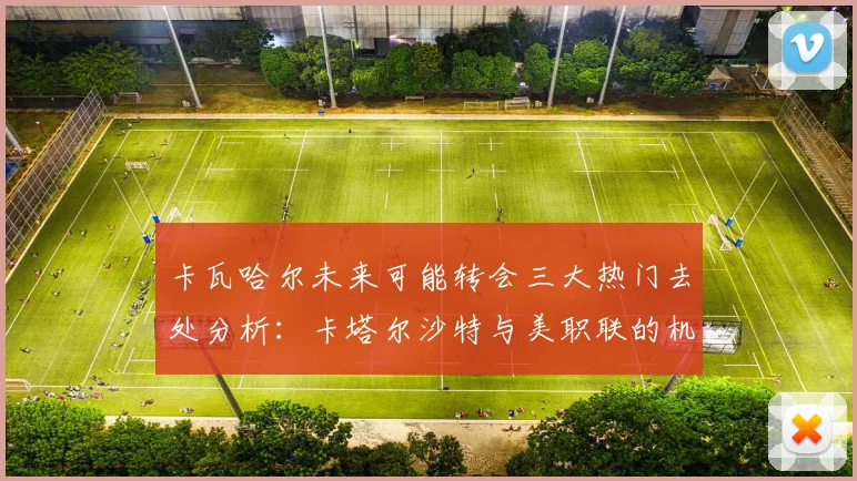 卡瓦哈尔未来可能转会三大热门去处分析：卡塔尔沙特与美职联的机会